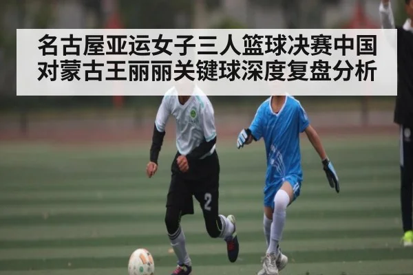 名古屋亚运女子三人篮球决赛中国对蒙古王丽丽关键球深度复盘分析