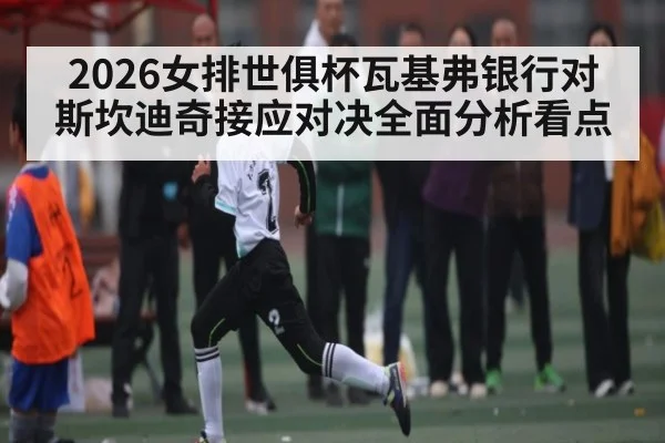 2026女排世俱杯瓦基弗银行对斯坎迪奇接应对决全面分析看点