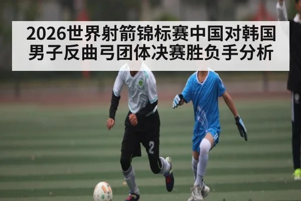 2026世界射箭锦标赛中国对韩国男子反曲弓团体决赛胜负手分析